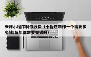 三沙天津小程序制作收费（小程序制作一个需要多少钱!每年都需要交钱吗）